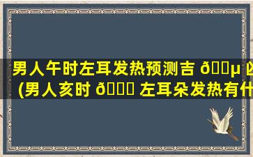 男人午时左耳发热预测吉 🌵 凶(男人亥时 🐈 左耳朵发热有什么预兆)